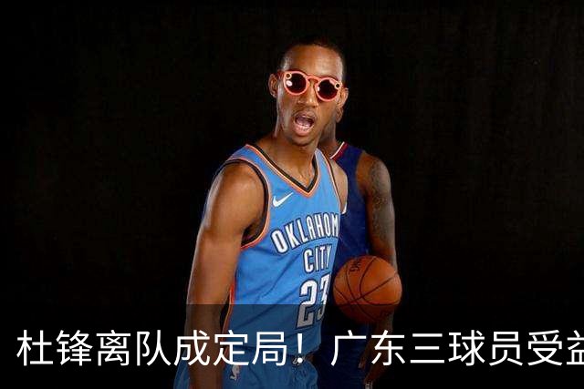 杜锋离队成定局！广东三球员受益巨大 徐昕将回归 2米08新星获重用