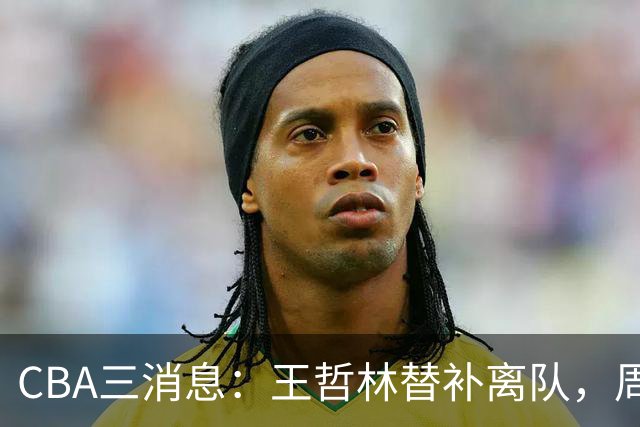 CBA三消息：王哲林替补离队，周鹏左右为难，广东给徐杰找接班人
